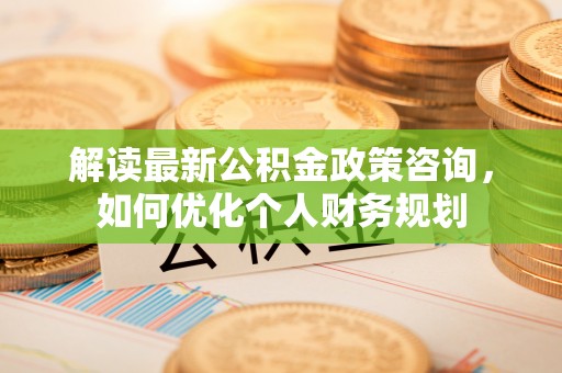 柳林解读最新公积金政策咨询，如何优化个人财务规划