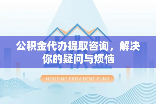 柳林公积金代办提取咨询，解决你的疑问与烦恼