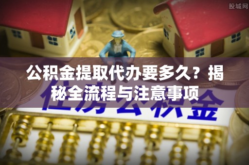 柳林公积金提取代办要多久？揭秘全流程与注意事项