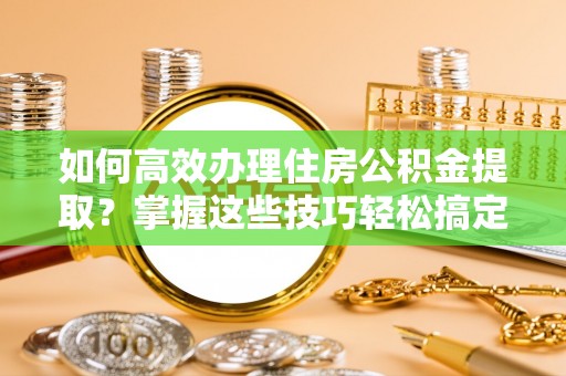 柳林如何高效办理住房公积金提取？掌握这些技巧轻松搞定