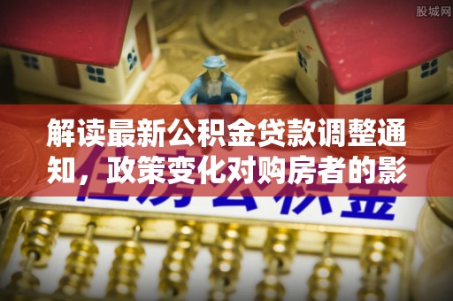 柳林解读最新公积金贷款调整通知，政策变化对购房者的影响