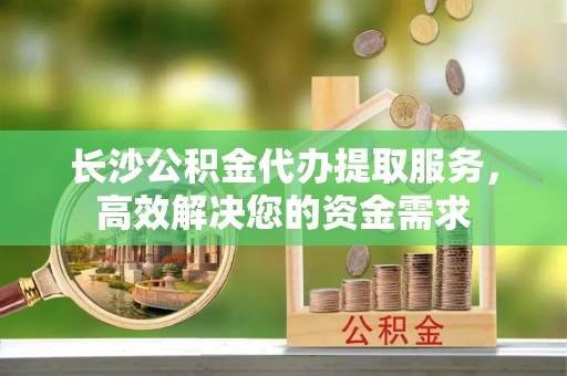 柳林长沙公积金代办提取服务，高效解决您的资金需求
