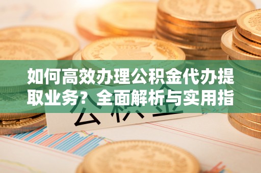 柳林如何高效办理公积金代办提取业务？全面解析与实用指南