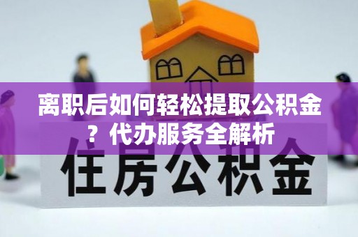 柳林离职后如何轻松提取公积金？代办服务全解析