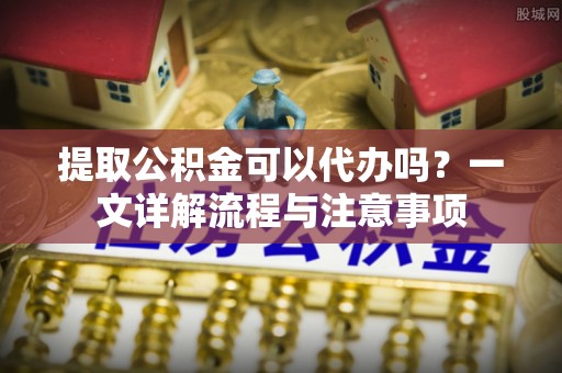 柳林提取公积金可以代办吗？一文详解流程与注意事项