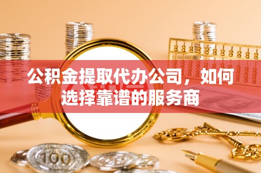 柳林公积金提取代办公司，如何选择靠谱的服务商