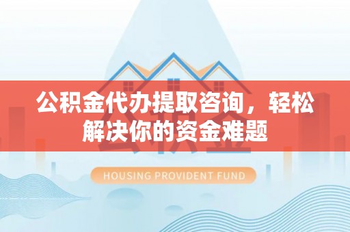 柳林公积金代办提取咨询，轻松解决你的资金难题