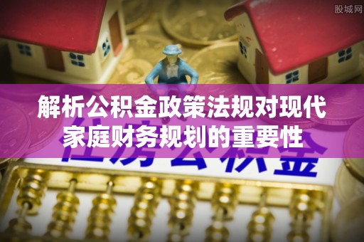 柳林解析公积金政策法规对现代家庭财务规划的重要性