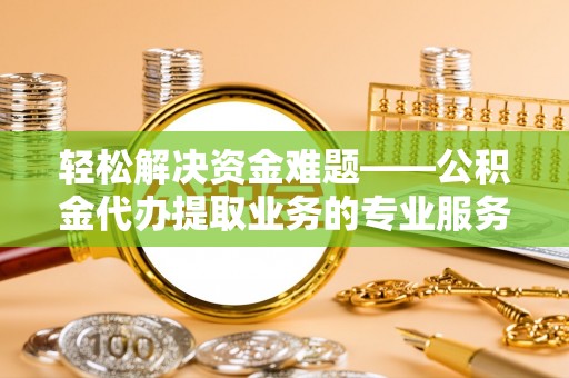 柳林轻松解决资金难题——公积金代办提取业务的专业服务指南