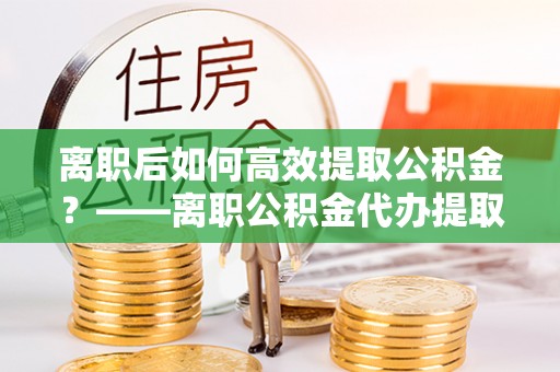 柳林离职后如何高效提取公积金？——离职公积金代办提取全流程解析