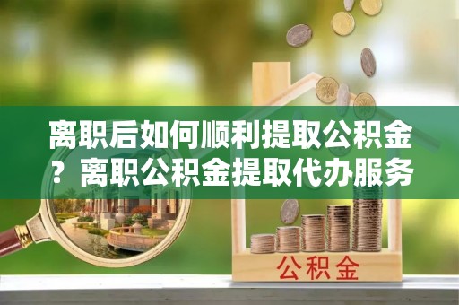柳林离职后如何顺利提取公积金？离职公积金提取代办服务帮你搞定！