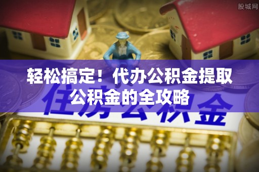 柳林轻松搞定！代办公积金提取公积金的全攻略