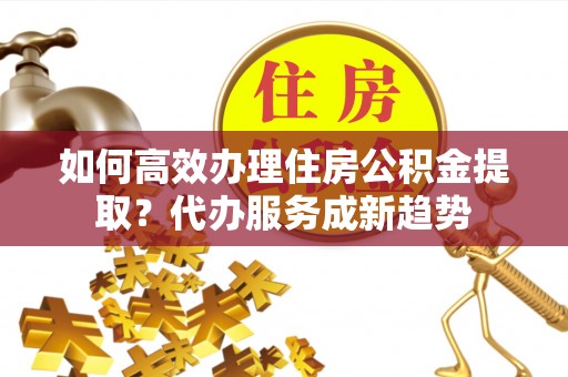 柳林如何高效办理住房公积金提取？代办服务成新趋势