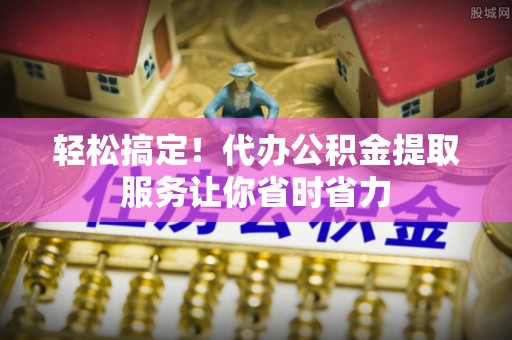 柳林轻松搞定！代办公积金提取服务让你省时省力