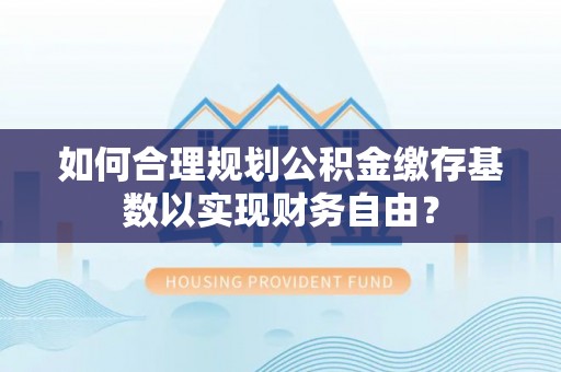 柳林如何合理规划公积金缴存基数以实现财务自由？