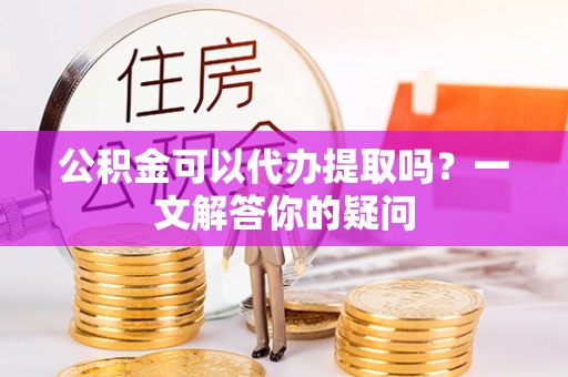 柳林公积金可以代办提取吗？一文解答你的疑问