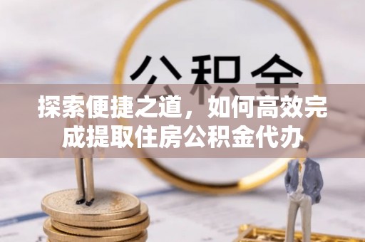 柳林探索便捷之道，如何高效完成提取住房公积金代办