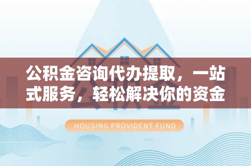 柳林公积金咨询代办提取，一站式服务，轻松解决你的资金难题