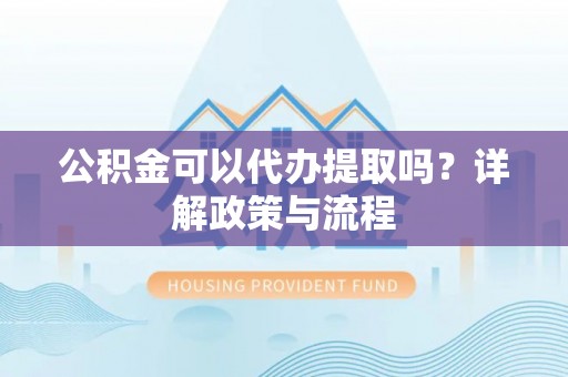 柳林公积金可以代办提取吗？详解政策与流程