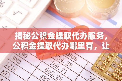 柳林揭秘公积金提取代办服务，公积金提取代办哪里有，让你省时省心的解决方案