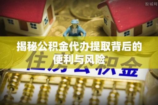 柳林揭秘公积金代办提取背后的便利与风险
