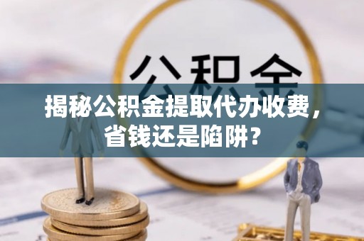 柳林揭秘公积金提取代办收费，省钱还是陷阱？