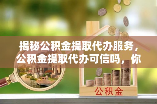 柳林揭秘公积金提取代办服务，公积金提取代办可信吗，你需要知道的真相