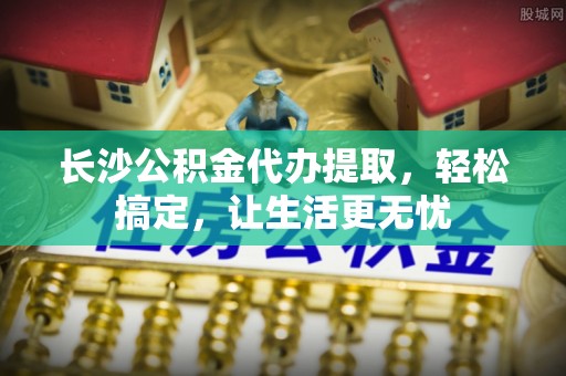 柳林长沙公积金代办提取，轻松搞定，让生活更无忧