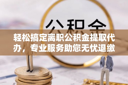 柳林轻松搞定离职公积金提取代办，专业服务助您无忧退缴