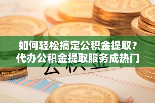 柳林如何轻松搞定公积金提取？代办公积金提取服务成热门选择