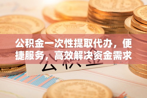 柳林公积金一次性提取代办，便捷服务，高效解决资金需求