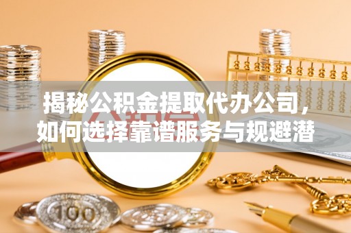 柳林揭秘公积金提取代办公司，如何选择靠谱服务与规避潜在风险
