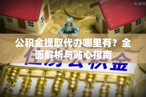 柳林公积金提取代办哪里有？全面解析与贴心指南