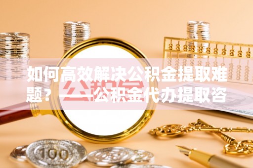 柳林如何高效解决公积金提取难题？——公积金代办提取咨询服务全解析