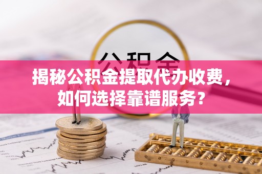 柳林揭秘公积金提取代办收费，如何选择靠谱服务？