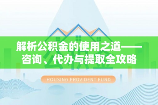 柳林解析公积金的使用之道——咨询、代办与提取全攻略