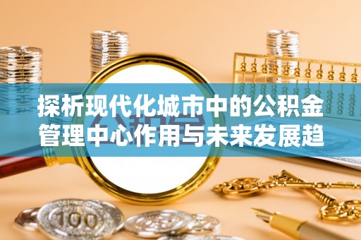 柳林探析现代化城市中的公积金管理中心作用与未来发展趋势