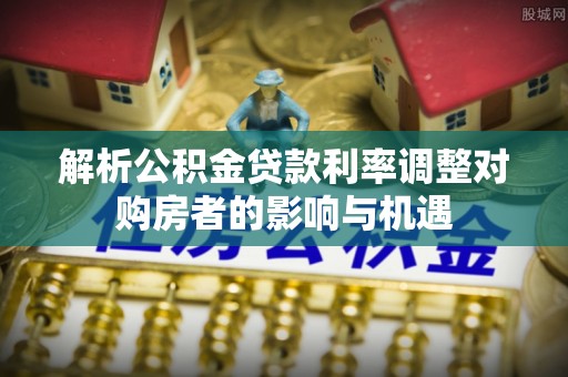 柳林解析公积金贷款利率调整对购房者的影响与机遇
