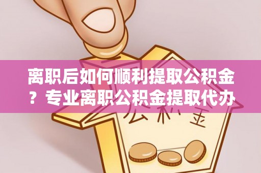 柳林离职后如何顺利提取公积金？专业离职公积金提取代办服务指南