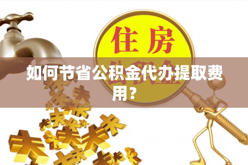 柳林如何节省公积金代办提取费用？