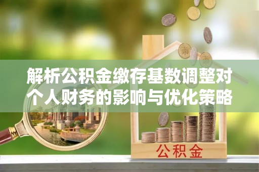 柳林解析公积金缴存基数调整对个人财务的影响与优化策略