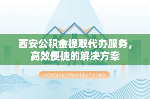 柳林西安公积金提取代办服务，高效便捷的解决方案