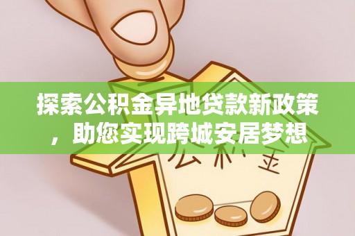 柳林探索公积金异地贷款新政策，助您实现跨城安居梦想