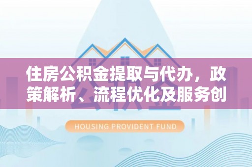 柳林住房公积金提取与代办，政策解析、流程优化及服务创新