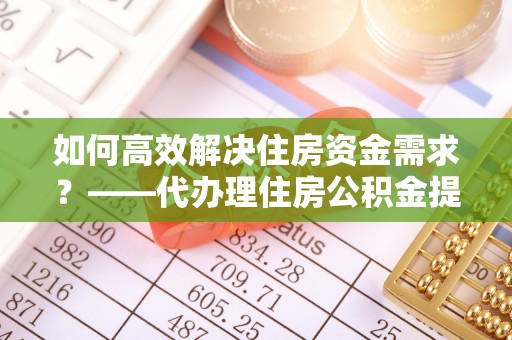 柳林如何高效解决住房资金需求？——代办理住房公积金提取服务全解析