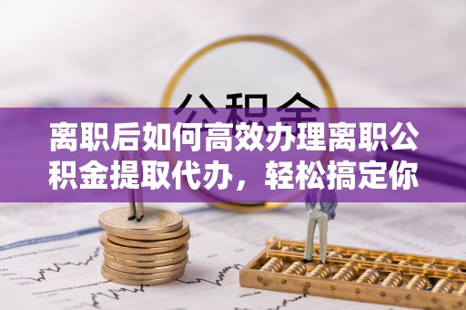 柳林离职后如何高效办理离职公积金提取代办，轻松搞定你的公积金