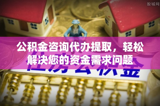 柳林公积金咨询代办提取，轻松解决您的资金需求问题