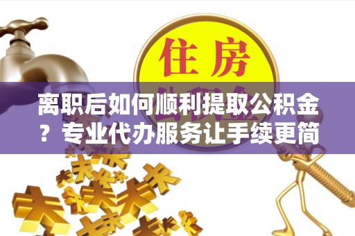 柳林离职后如何顺利提取公积金？专业代办服务让手续更简单