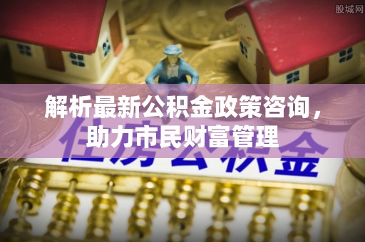 柳林解析最新公积金政策咨询，助力市民财富管理