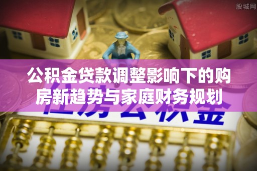柳林公积金贷款调整影响下的购房新趋势与家庭财务规划